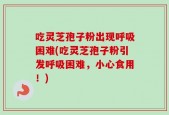 吃灵芝孢子粉出现呼吸困难(吃灵芝孢子粉引发呼吸困难，小心食用！)