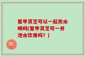 鳖甲灵芝可以一起煎水喝吗(鳖甲灵芝可一并泡水饮用吗？)