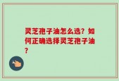 灵芝孢子油怎么选？如何正确选择灵芝孢子油？