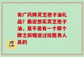 有广药牌灵芝孢子油礼品？最近想买灵芝孢子油，是不是有一个那个牌之前赠送过给医务人员的