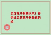 灵芝孢子粉四大坑？乔秀红灵芝孢子粉是真的吗