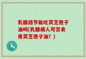 乳腺结节能吃灵芝孢子油吗(乳腺病人可否食用灵芝孢子油？)