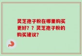 灵芝孢子粉在哪里购买更好？？灵芝孢子粉的购买建议？