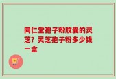 同仁堂孢子粉胶囊的灵芝？灵芝孢子粉多少钱一盒