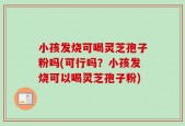 小孩发烧可喝灵芝孢子粉吗(可行吗？小孩发烧可以喝灵芝孢子粉)