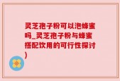 灵芝孢子粉可以泡蜂蜜吗_灵芝孢子粉与蜂蜜搭配饮用的可行性探讨)