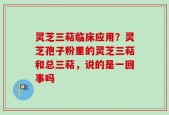 灵芝三萜临床应用？灵芝孢子粉里的灵芝三萜和总三萜，说的是一回事吗