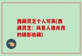西藏灵芝个人写真(西藏灵芝：风景人像并茂的摄影收藏)
