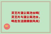 灵芝片蒲公英泡水喝(灵芝片与蒲公英泡水，喝出生活健康新风尚)