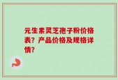 元生素灵芝孢子粉价格表？产品价格及规格详情？