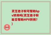灵芝孢子粉可帮助hpv转阴吗(灵芝孢子粉能否帮助HPV转阴？)