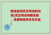 鳕鱼胶炖灵芝鸡汤的功效(灵芝鸡汤炖鳕鱼胶，汤香鲜美养生又补益)