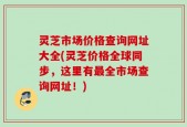 灵芝市场价格查询网址大全(灵芝价格全球同步，这里有最全市场查询网址！)