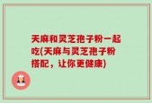 天麻和灵芝孢子粉一起吃(天麻与灵芝孢子粉搭配，让你更健康)