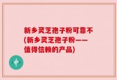 新乡灵芝孢子粉可靠不(新乡灵芝孢子粉——值得信赖的产品)