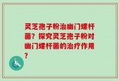 灵芝孢子粉治幽门螺杆菌？探究灵芝孢子粉对幽门螺杆菌的治疗作用？