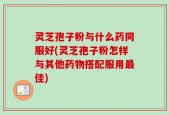 灵芝孢子粉与什么药同服好(灵芝孢子粉怎样与其他药物搭配服用最佳)