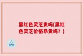 黑红色灵芝贵吗(黑红色灵芝价格昂贵吗？)