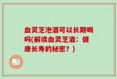 血灵芝泡酒可以长期喝吗(解读血灵芝酒：健康长寿的秘密？)