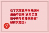 吃了灵芝孢子粉牙龈肿痛是咋回事(食用灵芝孢子粉导致牙龈肿痛？解析其原因)