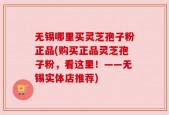无锡哪里买灵芝孢子粉正品(购买正品灵芝孢子粉，看这里！——无锡实体店推荐)
