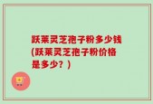 跃莱灵芝孢子粉多少钱(跃莱灵芝孢子粉价格是多少？)
