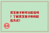灵芝孢子粉可以配伍吗？了解灵芝孢子粉的配伍方式？
