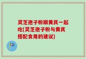 灵芝孢子粉跟黄芪一起吃(灵芝孢子粉与黄芪搭配食用的建议)