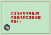 灵芝泡水方子用量(如何正确泡制灵芝并调整用量？)