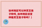 徐州地区可以种灵芝孢子粉吗_徐州地区适宜种植灵芝孢子粉吗？)
