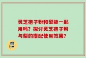 灵芝孢子粉和梨能一起用吗？探讨灵芝孢子粉与梨的搭配使用效果？