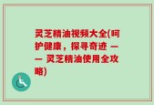 灵芝精油视频大全(呵护健康，探寻奇迹 —— 灵芝精油使用全攻略)