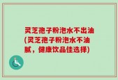 灵芝孢子粉泡水不出油(灵芝孢子粉泡水不油腻，健康饮品佳选择)