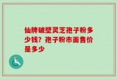 仙牌破壁灵芝孢子粉多少钱？孢子粉市面售价是多少