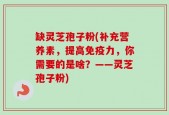 缺灵芝孢子粉(补充营养素，提高免疫力，你需要的是啥？——灵芝孢子粉)