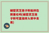 破壁灵芝孢子粉能拌在粥里吃吗(破壁灵芝孢子粉可直接拌入粥中食用)