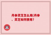 丹参灵芝怎么用(丹参、灵芝如何使用？