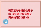 喝灵芝孢子粉能吃茄子吗_灵芝孢子粉与茄子同食的可行性探讨)