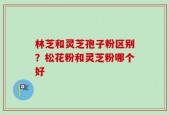 林芝和灵芝孢子粉区别？松花粉和灵芝粉哪个好