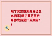 喝了灵芝茶浑身发烫怎么回事(喝了灵芝茶后身体发热是什么原因？)