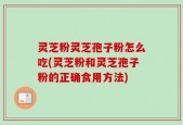灵芝粉灵芝孢子粉怎么吃(灵芝粉和灵芝孢子粉的正确食用方法)