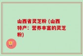 山西省灵芝粉 (山西特产：营养丰富的灵芝粉)