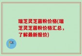瑞芝灵芝菌粉价格(瑞芝灵芝菌粉价格汇总，了解最新报价)