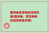 西洋参灵芝枸杞功效作用(西洋参、灵芝和枸杞的功效及作用)