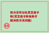 性冷淡可以吃灵芝孢子粉(灵芝孢子粉有助于解决性冷淡问题)