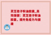灵芝孢子粉油胶囊_高效保健：灵芝孢子粉油胶囊，提升免疫力与健康