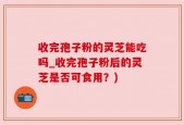 收完孢子粉的灵芝能吃吗_收完孢子粉后的灵芝是否可食用？)