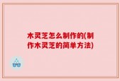 木灵芝怎么制作的(制作木灵芝的简单方法)