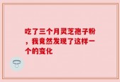 吃了三个月灵芝孢子粉，我竟然发现了这样一个的变化