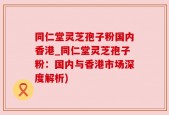 同仁堂灵芝孢子粉国内香港_同仁堂灵芝孢子粉：国内与香港市场深度解析)
